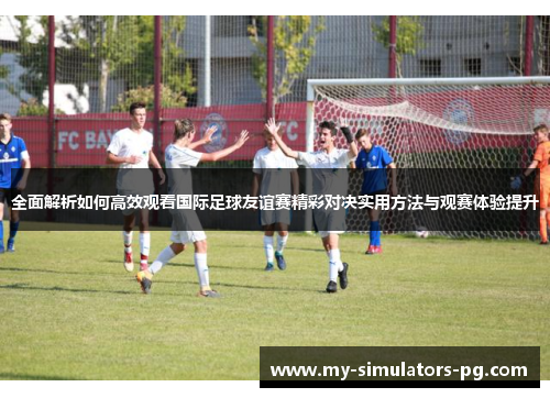 全面解析如何高效观看国际足球友谊赛精彩对决实用方法与观赛体验提升